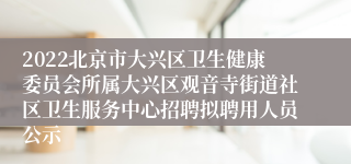 2022北京市大兴区卫生健康委员会所属大兴区观音寺街道社区卫生服务中心招聘拟聘用人员公示