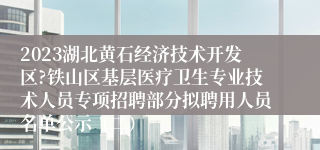 2023湖北黄石经济技术开发区?铁山区基层医疗卫生专业技术人员专项招聘部分拟聘用人员名单公示（二）