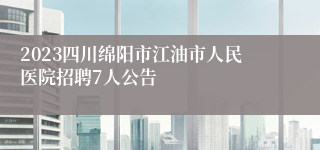 2023四川绵阳市江油市人民医院招聘7人公告