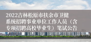 2022吉林松原市扶余市卫健系统招聘事业单位工作人员（含专项招聘高校毕业生）笔试公告