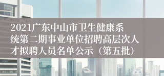 2021广东中山市卫生健康系统第二期事业单位招聘高层次人才拟聘人员名单公示（第五批）