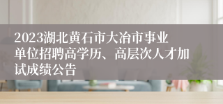 2023湖北黄石市大冶市事业单位招聘高学历、高层次人才加试成绩公告