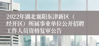 2022年湖北襄阳东津新区（经开区）所属事业单位公开招聘工作人员资格复审公告