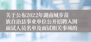 关于公布2022年湖南城步苗族自治县事业单位公开招聘入围面试人员名单及面试相关事项的公告
