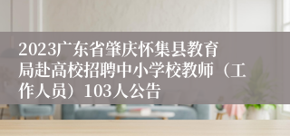 2023广东省肇庆怀集县教育局赴高校招聘中小学校教师（工作人员）103人公告