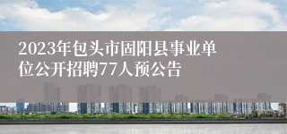 2023年包头市固阳县事业单位公开招聘77人预公告