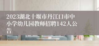 2023湖北十堰市丹江口市中小学幼儿园教师招聘142人公告