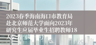 2023春季海南海口市教育局赴北京师范大学面向2023年研究生应届毕业生招聘教师18人公告（第一号）