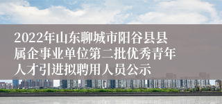 2022年山东聊城市阳谷县县属企事业单位第二批优秀青年 人才引进拟聘用人员公示