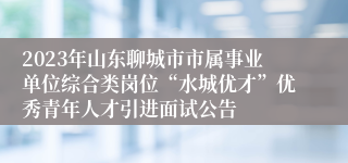 2023年山东聊城市市属事业单位综合类岗位“水城优才”优秀青年人才引进面试公告