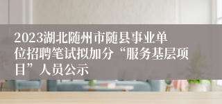 2023湖北随州市随县事业单位招聘笔试拟加分“服务基层项目”人员公示