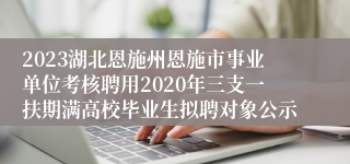 2023湖北恩施州恩施市事业单位考核聘用2020年三支一扶期满高校毕业生拟聘对象公示