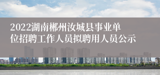 2022湖南郴州汝城县事业单位招聘工作人员拟聘用人员公示