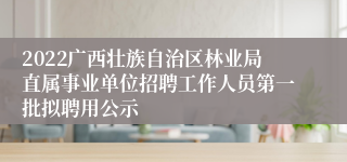 2022广西壮族自治区林业局直属事业单位招聘工作人员第一批拟聘用公示