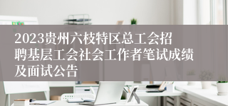 2023贵州六枝特区总工会招聘基层工会社会工作者笔试成绩及面试公告