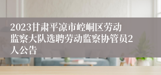 2023甘肃平凉市崆峒区劳动监察大队选聘劳动监察协管员2人公告