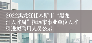 2022黑龙江佳木斯市“黑龙江人才周”抚远市事业单位人才引进拟聘用人员公示