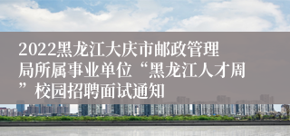 2022黑龙江大庆市邮政管理局所属事业单位“黑龙江人才周”校园招聘面试通知