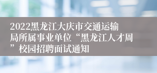 2022黑龙江大庆市交通运输局所属事业单位“黑龙江人才周”校园招聘面试通知