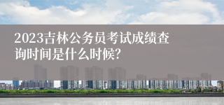 2023吉林公务员考试成绩查询时间是什么时候？