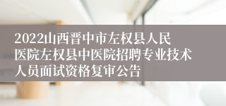 2022山西晋中市左权县人民医院左权县中医院招聘专业技术人员面试资格复审公告