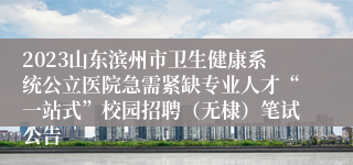 2023山东滨州市卫生健康系统公立医院急需紧缺专业人才“一站式”校园招聘（无棣）笔试公告
