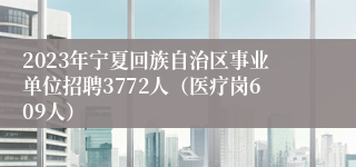 2023年宁夏回族自治区事业单位招聘3772人（医疗岗609人）