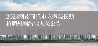 2023河南商丘市立医院长期招聘规培结业人员公告