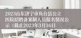 2023山东济宁市鱼台县公立医院招聘备案制人员报名情况公示（截止2023年3月16日16：00）