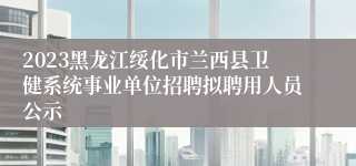 2023黑龙江绥化市兰西县卫健系统事业单位招聘拟聘用人员公示