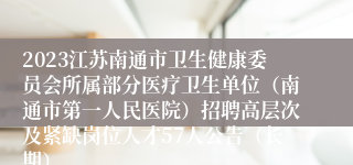 2023江苏南通市卫生健康委员会所属部分医疗卫生单位（南通市第一人民医院）招聘高层次及紧缺岗位人才57人公告（长期）