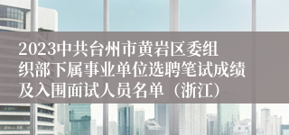 2023中共台州市黄岩区委组织部下属事业单位选聘笔试成绩及入围面试人员名单（浙江）