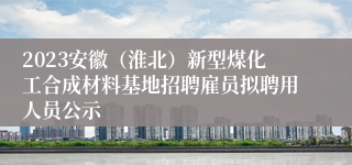 2023安徽（淮北）新型煤化工合成材料基地招聘雇员拟聘用人员公示