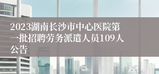 2023湖南长沙市中心医院第一批招聘劳务派遣人员109人公告