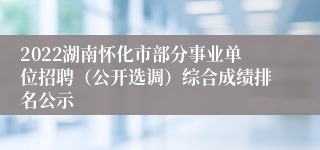 2022湖南怀化市部分事业单位招聘（公开选调）综合成绩排名公示