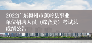 2022广东梅州市蕉岭县事业单位招聘人员（综合类）考试总成绩公告