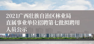 2021广西壮族自治区林业局直属事业单位招聘第七批拟聘用人员公示