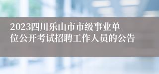 2023四川乐山市市级事业单位公开考试招聘工作人员的公告