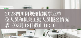 2023四川阿坝州招聘事业单位人员和机关工勤人员报名情况表（03月18日截止16：00）