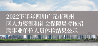 2022下半年四川广元市利州区人力资源和社会保障局考核招聘事业单位人员体检结果公示