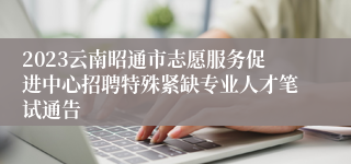 2023云南昭通市志愿服务促进中心招聘特殊紧缺专业人才笔试通告