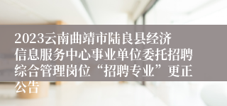 2023云南曲靖市陆良县经济信息服务中心事业单位委托招聘综合管理岗位“招聘专业”更正公告