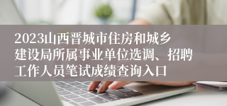 2023山西晋城市住房和城乡建设局所属事业单位选调、招聘工作人员笔试成绩查询入口