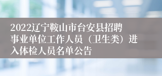 2022辽宁鞍山市台安县招聘事业单位工作人员（卫生类）进入体检人员名单公告