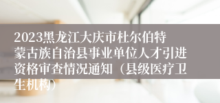 2023黑龙江大庆市杜尔伯特蒙古族自治县事业单位人才引进资格审查情况通知（县级医疗卫生机构）