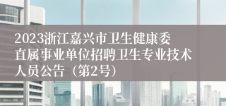 2023浙江嘉兴市卫生健康委直属事业单位招聘卫生专业技术人员公告（第2号）