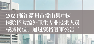 2023浙江衢州市常山县中医医院招考编外卫生专业技术人员核减岗位、通过资格复审公告二