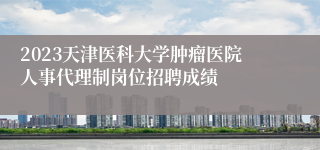 2023天津医科大学肿瘤医院人事代理制岗位招聘成绩