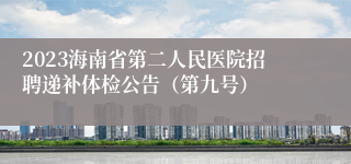 2023海南省第二人民医院招聘递补体检公告（第九号）