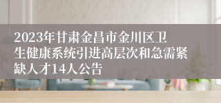 2023年甘肃金昌市金川区卫生健康系统引进高层次和急需紧缺人才14人公告